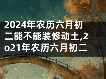 2024年农历六月初二能不能装修动土,2o21年农历六月初二