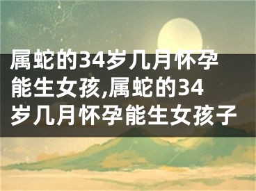 属蛇的34岁几月怀孕能生女孩,属蛇的34岁几月怀孕能生女孩子
