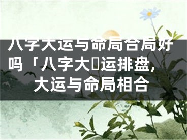 八字大运与命局合局好吗「八字大☘运排盘,大运与命局相合
