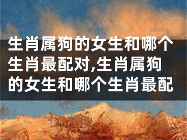 生肖属狗的女生和哪个生肖最配对,生肖属狗的女生和哪个生肖最配