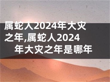 属蛇人2024年大灾之年,属蛇人2024年大灾之年是哪年