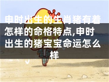 申时出生的生肖猪有着怎样的命格特点,申时出生的猪宝宝命运怎么样
