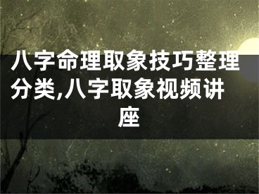 八字命理取象技巧整理分类,八字取象视频讲座