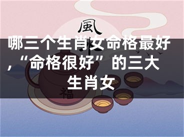 哪三个生肖女命格最好,“命格很好”的三大生肖女