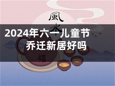 2024年六一儿童节乔迁新居好吗