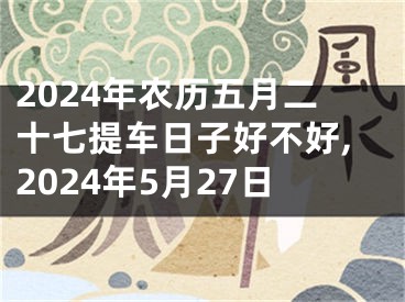 2024年农历五月二十七提车日子好不好,2024年5月27日