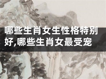 哪些生肖女生性格特别好,哪些生肖女最受宠