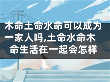木命土命水命可以成为一家人吗,土命水命木命生活在一起会怎样