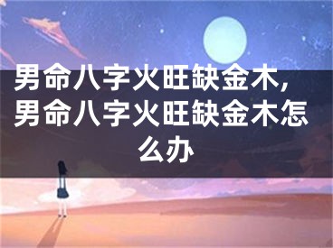 男命八字火旺缺金木,男命八字火旺缺金木怎么办