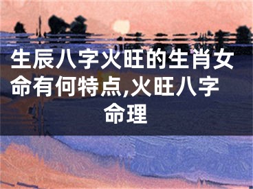 生辰八字火旺的生肖女命有何特点,火旺八字命理