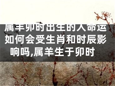 属羊卯时出生的人命运如何会受生肖和时辰影响吗,属羊生于卯时