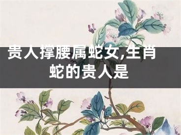 贵人撑腰属蛇女,生肖蛇的贵人是