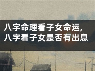 八字命理看子女命运,八字看子女是否有出息