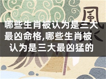 哪些生肖被认为是三大最凶命格,哪些生肖被认为是三大最凶猛的