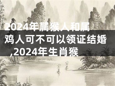 2024年属猴人和属鸡人可不可以领证结婚,2024年生肖猴