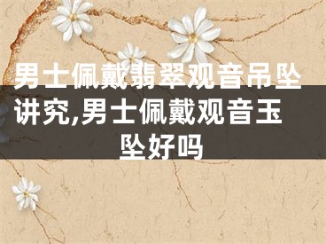 男士佩戴翡翠观音吊坠讲究,男士佩戴观音玉坠好吗