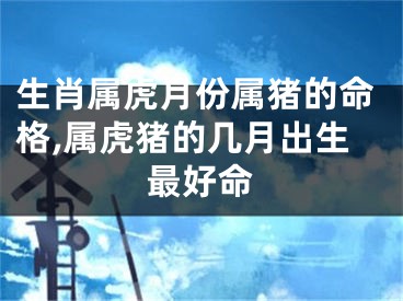 生肖属虎月份属猪的命格,属虎猪的几月出生最好命