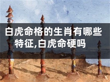 白虎命格的生肖有哪些特征,白虎命硬吗