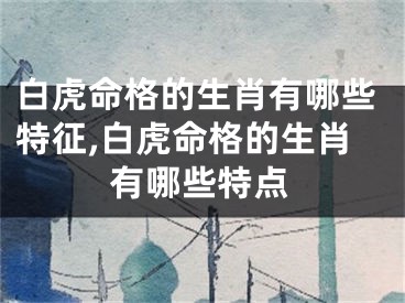 白虎命格的生肖有哪些特征,白虎命格的生肖有哪些特点