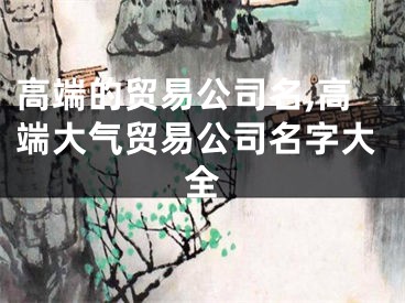 高端的贸易公司名,高端大气贸易公司名字大全