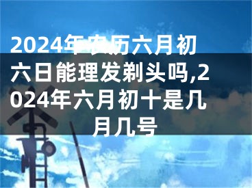2024年农历六月初六日能理发剃头吗,2024年六月初十是几月几号