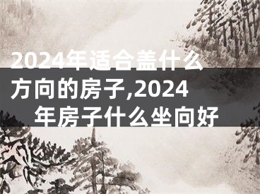 2024年适合盖什么方向的房子,2024年房子什么坐向好