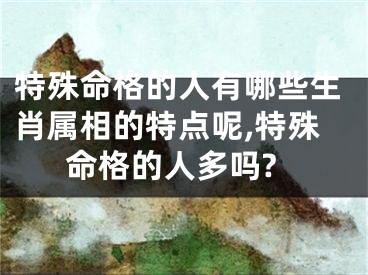 特殊命格的人有哪些生肖属相的特点呢,特殊命格的人多吗?