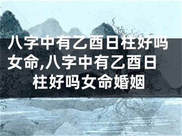 八字中有乙酉日柱好吗女命,八字中有乙酉日柱好吗女命婚姻