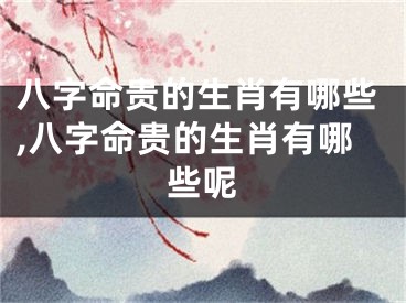八字命贵的生肖有哪些,八字命贵的生肖有哪些呢