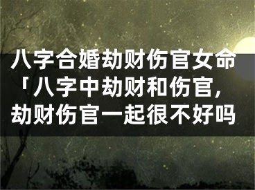 八字合婚劫财伤官女命「八字中劫财和伤官,劫财伤官一起很不好吗
