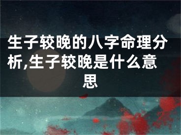 生子较晚的八字命理分析,生子较晚是什么意思