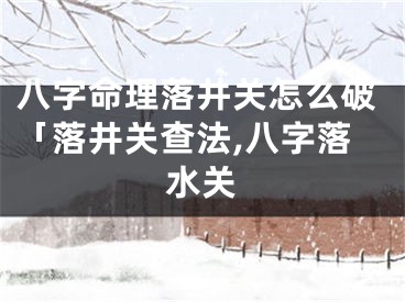 八字命理落井关怎么破「落井关查法,八字落水关