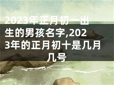 2023年正月初一出生的男孩名字,2023年的正月初十是几月几号