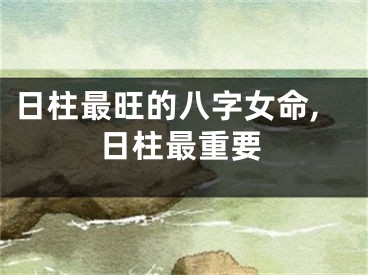 日柱最旺的八字女命,日柱最重要