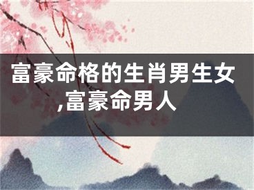 富豪命格的生肖男生女,富豪命男人