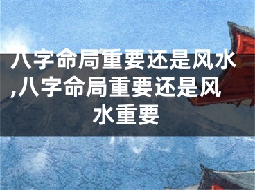 八字命局重要还是风水,八字命局重要还是风水重要