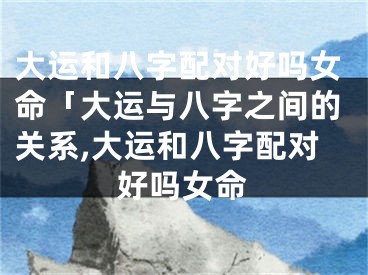 大运和八字配对好吗女命「大运与八字之间的关系,大运和八字配对好吗女命
