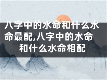八字中的水命和什么水命最配,八字中的水命和什么水命相配