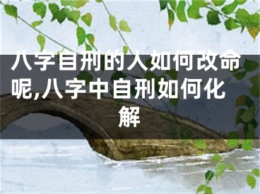 八字自刑的人如何改命呢,八字中自刑如何化解