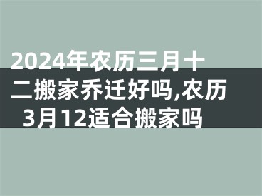 2024年农历三月十二搬家乔迁好吗,农历3月12适合搬家吗