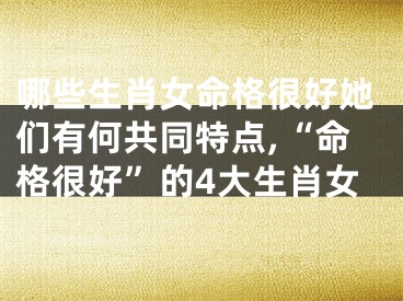 哪些生肖女命格很好她们有何共同特点,“命格很好”的4大生肖女