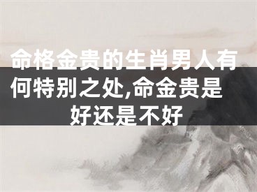 命格金贵的生肖男人有何特别之处,命金贵是好还是不好