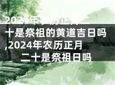 2024年农历正月二十是祭祖的黄道吉日吗,2024年农历正月二十是祭祖日吗
