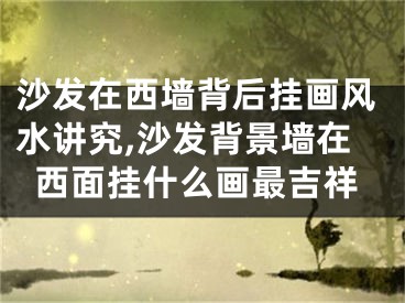 沙发在西墙背后挂画风水讲究,沙发背景墙在西面挂什么画最吉祥