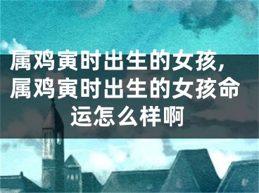 属鸡寅时出生的女孩,属鸡寅时出生的女孩命运怎么样啊
