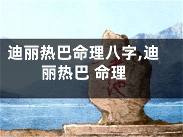 迪丽热巴命理八字,迪丽热巴 命理