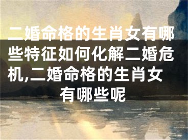 二婚命格的生肖女有哪些特征如何化解二婚危机,二婚命格的生肖女有哪些呢