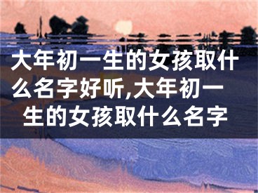 大年初一生的女孩取什么名字好听,大年初一生的女孩取什么名字