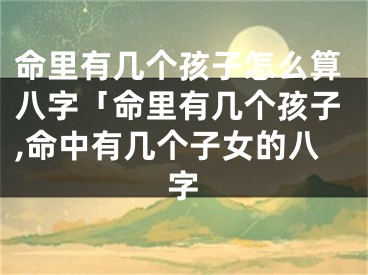 命里有几个孩子怎么算八字「命里有几个孩子,命中有几个子女的八字