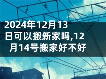 2024年12月13日可以搬新家吗,12月14号搬家好不好